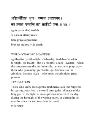 AiGanJYaaeRiTarh" éu(c)-" z<MaaSaa otaraYa<aMa( )
Ta}a Pa[YaaTaa GaC^iNTa b]ø b]øivdae JaNaa" )) 24 ))
agnir jyotir ahaù çuklaù
ñaë-mäsä uttaräyaëam
tatra prayätä gacchanti
brahma brahma-vido janäù
WORD-FOR-WORD MEANINGS
agniù—fire; jyotiù—light; ahaù—day; çuklaù—the white
fortnight; ñaö-mäsäù—the six months; uttara—ayanam—when
the sun passes on the northern side; tatra—there; prayätäù—
those who pass away; gacchanti—go; brahma—to the
Absolute; brahma-vidaù—who know the Absolute; janäù—
persons.
TRANSLATION
Those who know the Supreme Brahman attain that Supreme
by passing away from the world during the influence of the
fiery god, in the light, at an auspicious moment of the day,
during the fortnight of the waxing moon, or during the six
months when the sun travels in the north.
PURPORT
 