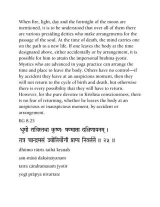 When fire, light, day and the fortnight of the moon are
mentioned, it is to be understood that over all of them there
are various presiding deities who make arrangements for the
passage of the soul. At the time of death, the mind carries one
on the path to a new life. If one leaves the body at the time
designated above, either accidentally or by arrangement, it is
possible for him to attain the impersonal brahma-jyotir.
Mystics who are advanced in yoga practice can arrange the
time and place to leave the body. Others have no control—if
by accident they leave at an auspicious moment, then they
will not return to the cycle of birth and death, but otherwise
there is every possibility that they will have to return.
However, for the pure devotee in Krishna consciousness, there
is no fear of returning, whether he leaves the body at an
auspicious or inauspicious moment, by accident or
arrangement.
BG 8.25
DaUMaae rai}aSTaQaa k*-Z<a" z<MaaSaa di+a<aaYaNaMa( )
Ta}a caNd]MaSa& JYaaeiTaYaaeRGaq Pa[aPYa iNavTaRTae )) 25 ))
dhümo rätris tathä kåñëaù
ñaë-mäsä dakñiëäyanam
tatra cändramasaà jyotir
yogé präpya nivartate
 
