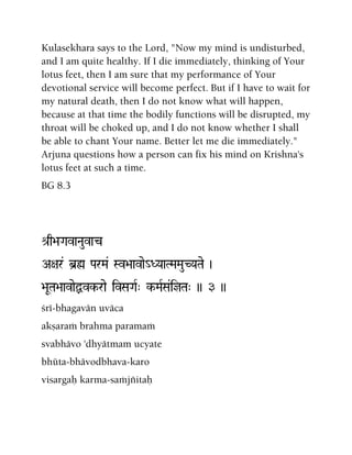Kulasekhara says to the Lord, "Now my mind is undisturbed,
and I am quite healthy. If I die immediately, thinking of Your
lotus feet, then I am sure that my performance of Your
devotional service will become perfect. But if I have to wait for
my natural death, then I do not know what will happen,
because at that time the bodily functions will be disrupted, my
throat will be choked up, and I do not know whether I shall
be able to chant Your name. Better let me die immediately."
Arjuna questions how a person can fix his mind on Krishna's
lotus feet at such a time.
BG 8.3
é[q>aGavaNauvac
A+ar& b]ø ParMa& Sv>aavae_DYaaTMaMauCYaTae )
>aUTa>aavaeÙvk-rae ivSaGaR" k-MaRSa&ijTa" )) 3 ))
çré-bhagavän uväca
akñaraà brahma paramaà
svabhävo 'dhyätmam ucyate
bhüta-bhävodbhava-karo
visargaù karma-saàjïitaù
 