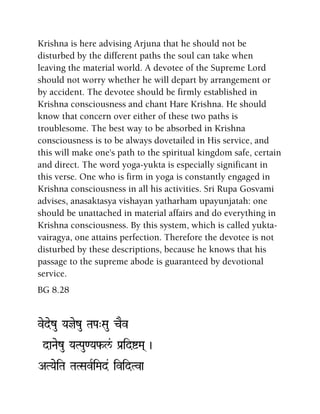 Krishna is here advising Arjuna that he should not be
disturbed by the different paths the soul can take when
leaving the material world. A devotee of the Supreme Lord
should not worry whether he will depart by arrangement or
by accident. The devotee should be firmly established in
Krishna consciousness and chant Hare Krishna. He should
know that concern over either of these two paths is
troublesome. The best way to be absorbed in Krishna
consciousness is to be always dovetailed in His service, and
this will make one's path to the spiritual kingdom safe, certain
and direct. The word yoga-yukta is especially significant in
this verse. One who is firm in yoga is constantly engaged in
Krishna consciousness in all his activities. Sri Rupa Gosvami
advises, anasaktasya vishayan yatharham upayunjatah: one
should be unattached in material affairs and do everything in
Krishna consciousness. By this system, which is called yukta-
vairagya, one attains perfection. Therefore the devotee is not
disturbed by these descriptions, because he knows that his
passage to the supreme abode is guaranteed by devotional
service.
BG 8.28
vedezu Yajezu TaPa"Sau cEv
daNaezu YaTPau<Yaf-l&/ Pa[idíMa( )
ATYaeiTa TaTSavRiMad& ividTva
 