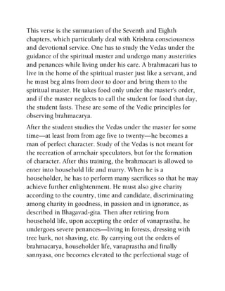 This verse is the summation of the Seventh and Eighth
chapters, which particularly deal with Krishna consciousness
and devotional service. One has to study the Vedas under the
guidance of the spiritual master and undergo many austerities
and penances while living under his care. A brahmacari has to
live in the home of the spiritual master just like a servant, and
he must beg alms from door to door and bring them to the
spiritual master. He takes food only under the master's order,
and if the master neglects to call the student for food that day,
the student fasts. These are some of the Vedic principles for
observing brahmacarya.
After the student studies the Vedas under the master for some
time—at least from from age five to twenty—he becomes a
man of perfect character. Study of the Vedas is not meant for
the recreation of armchair speculators, but for the formation
of character. After this training, the brahmacari is allowed to
enter into household life and marry. When he is a
householder, he has to perform many sacrifices so that he may
achieve further enlightenment. He must also give charity
according to the country, time and candidate, discriminating
among charity in goodness, in passion and in ignorance, as
described in Bhagavad-gita. Then after retiring from
household life, upon accepting the order of vanaprastha, he
undergoes severe penances—living in forests, dressing with
tree bark, not shaving, etc. By carrying out the orders of
brahmacarya, householder life, vanaprastha and finally
sannyasa, one becomes elevated to the perfectional stage of
 