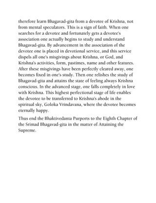 therefore learn Bhagavad-gita from a devotee of Krishna, not
from mental speculators. This is a sign of faith. When one
searches for a devotee and fortunately gets a devotee's
association one actually begins to study and understand
Bhagavad-gita. By advancement in the association of the
devotee one is placed in devotional service, and this service
dispels all one's misgivings about Krishna, or God, and
Krishna's activities, form, pastimes, name and other features.
After these misgivings have been perfectly cleared away, one
becomes fixed in one's study. Then one relishes the study of
Bhagavad-gita and attains the state of feeling always Krishna
conscious. In the advanced stage, one falls completely in love
with Krishna. This highest perfectional stage of life enables
the devotee to be transferred to Krishna's abode in the
spiritual sky, Goloka Vrindavana, where the devotee becomes
eternally happy.
Thus end the Bhaktivedanta Purports to the Eighth Chapter of
the Srimad Bhagavad-gita in the matter of Attaining the
Supreme.
 