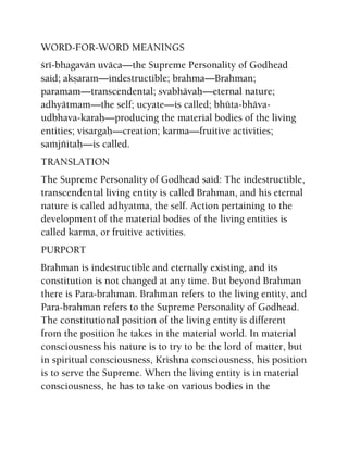 WORD-FOR-WORD MEANINGS
çré-bhagavän uväca—the Supreme Personality of Godhead
said; akñaram—indestructible; brahma—Brahman;
paramam—transcendental; svabhävaù—eternal nature;
adhyätmam—the self; ucyate—is called; bhüta-bhäva-
udbhava-karaù—producing the material bodies of the living
entities; visargaù—creation; karma—fruitive activities;
saàjïitaù—is called.
TRANSLATION
The Supreme Personality of Godhead said: The indestructible,
transcendental living entity is called Brahman, and his eternal
nature is called adhyatma, the self. Action pertaining to the
development of the material bodies of the living entities is
called karma, or fruitive activities.
PURPORT
Brahman is indestructible and eternally existing, and its
constitution is not changed at any time. But beyond Brahman
there is Para-brahman. Brahman refers to the living entity, and
Para-brahman refers to the Supreme Personality of Godhead.
The constitutional position of the living entity is different
from the position he takes in the material world. In material
consciousness his nature is to try to be the lord of matter, but
in spiritual consciousness, Krishna consciousness, his position
is to serve the Supreme. When the living entity is in material
consciousness, he has to take on various bodies in the
 