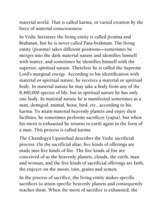 material world. That is called karma, or varied creation by the
force of material consciousness.
In Vedic literature the living entity is called jivatma and
Brahman, but he is never called Para-brahman. The living
entity (jivatma) takes different positions—sometimes he
merges into the dark material nature and identifies himself
with matter, and sometimes he identifies himself with the
superior, spiritual nature. Therefore he is called the Supreme
Lord's marginal energy. According to his identification with
material or spiritual nature, he receives a material or spiritual
body. In material nature he may take a body from any of the
8,400,000 species of life, but in spiritual nature he has only
one body. In material nature he is manifested sometimes as a
man, demigod, animal, beast, bird, etc., according to his
karma. To attain material heavenly planets and enjoy their
facilities, he sometimes performs sacrifices (yajna), but when
his merit is exhausted he returns to earth again in the form of
a man. This process is called karma.
The Chandogya Upanishad describes the Vedic sacrificial
process. On the sacrificial altar, five kinds of offerings are
made into five kinds of fire. The five kinds of fire are
conceived of as the heavenly planets, clouds, the earth, man
and woman, and the five kinds of sacrificial offerings are faith,
the enjoyer on the moon, rain, grains and semen.
In the process of sacrifice, the living entity makes specific
sacrifices to attain specific heavenly planets and consequently
reaches them. When the merit of sacrifice is exhausted, the
 