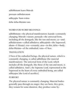 adhibhütaà kñaro bhävaù
puruñaç cädhidaivatam
adhiyajïo 'ham evätra
dehe deha-bhåtäà vara
WORD-FOR-WORD MEANINGS
adhibhütam—the physical manifestation; kñaraù—constantly
changing; bhävaù—nature; puruñaù—the universal form,
including all the demigods, like the sun and moon; ca—and;
adhidaivatam—called adhidaiva; adhiyajïaù—the Supersoul;
aham—I (Kåñëa); eva—certainly; atra—in this; dehe—body;
deha-bhåtäm—of the embodied; vara—O best.
TRANSLATION
O best of the embodied beings, the physical nature, which is
constantly changing, is called adhibhuta [the material
manifestation]. The universal form of the Lord, which
includes all the demigods, like those of the sun and moon, is
called adhidaiva. And I, the Supreme Lord, represented as the
Supersoul in the heart of every embodied being, am called
adhiyajna [the Lord of sacrifice].
PURPORT
The physical nature is constantly changing. Material bodies
generally pass through six stages: they are born, they grow,
they remain for some duration, they produce some by-
 