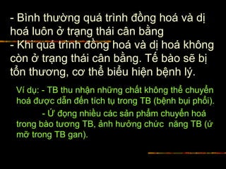 - Bình thường quá trình đồng hoá và dị
hoá luôn ở trạng thái cân bằng
- Khi quá trình đồng hoá và dị hoá không
còn ở trạng thái cân bằng. Tế bào sẽ bị
tổn thương, cơ thể biểu hiện bệnh lý.
Ví dụ: - TB thu nhận những chất không thể chuyển
hoá được dẫn đến tích tụ trong TB (bệnh bụi phổi).
- Ứ đọng nhiều các sản phẩm chuyển hoá
trong bào tương TB, ảnh hưởng chức năng TB (ứ
mỡ trong TB gan).
 