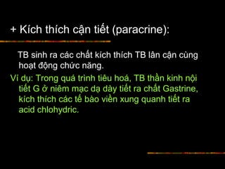 + Kích thích cận tiết (paracrine):
TB sinh ra các chất kích thích TB lân cận cùng
hoạt động chức năng.
Ví dụ: Trong quá trình tiêu hoá, TB thần kinh nội
tiết G ở niêm mạc dạ dày tiết ra chất Gastrine,
kích thích các tế bào viền xung quanh tiết ra
acid chlohydric.
 