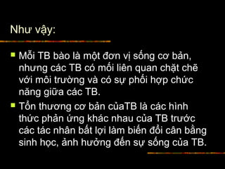 Như vậy:
 Mỗi TB bào là một đơn vị sống cơ bản,
nhưng các TB có mối liên quan chặt chẽ
với môi trường và có sự phối hợp chức
năng giữa các TB.
 Tổn thương cơ bản củaTB là các hình
thức phản ứng khác nhau của TB trước
các tác nhân bất lợi làm biến đổi cân bằng
sinh học, ảnh hưởng đến sự sống của TB.
 