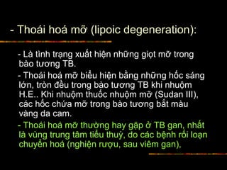 - Thoái hoá mỡ (lipoic degeneration):
- Là tình trạng xuất hiện những giọt mỡ trong
bào tương TB.
- Thoái hoá mỡ biểu hiện bằng những hốc sáng
lớn, tròn đều trong bào tương TB khi nhuộm
H.E.. Khi nhuộm thuốc nhuộm mỡ (Sudan III),
các hốc chứa mỡ trong bào tương bắt màu
vàng da cam.
- Thoái hoá mỡ thường hay gặp ở TB gan, nhất
là vùng trung tâm tiểu thuỳ, do các bệnh rối loạn
chuyển hoá (nghiện rượu, sau viêm gan),
 