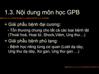 1.3. Nội dung môn học GPB
+ Giải phẫu bệnh đại cương:
- Tổn thương chung cho tất cả các loại bệnh tật
(Thoái hoá, Hoại tử, Shock,Viêm, Ung thư…)
+ Giải phẫu bệnh phủ tạng:
- Bệnh học riêng từng cơ quan (Loét dạ dày,
Ung thư dạ dày, Xơ gan, Ung thư gan …)
 