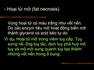 - Hoại tử mỡ (fat necrosis)
Vùng hoại tử có màu trắng như vết nến.
Do các enzym tiêu mỡ hoạt động biến mỡ
thành glycerol và acid béo tự do
Ví dụ: Hoại tử mỡ trong viêm tuỵ cấp. Tuỵ
sưng nề, ống tuỵ tắc, dịch tuỵ phá huỷ mô
tuỵ và mô mỡ xung quanh tuỵ tạo thành
những vết nến trong ổ bụng.
 