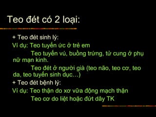 Teo đét có 2 loại:
+ Teo đét sinh lý:
Ví dụ: Teo tuyến ức ở trẻ em
Teo tuyến vú, buồng trứng, tử cung ở phụ
nữ mạn kinh.
Teo đét ở người già (teo não, teo cơ, teo
da, teo tuyến sinh dục…)
+ Teo đét bệnh lý:
Ví dụ: Teo thận do xơ vữa động mạch thận
Teo cơ do liệt hoặc đứt dây TK
 