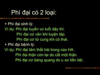 Phì đại có 2 loại:
+ Phì đại sinh lý:
Ví dụ: Phì đại tuyến vú tuổi dậy thì.
Phì đại cơ vân khi luyện tập.
Phì đại cơ tử cung khi có thai.
+ Phì đại bệnh lý:
Ví dụ: Phì đại tâm thất trái trong cao HA.
Phì đại thận còn lại do cắt một thận.
Phì đại cơ bàng quang do u xơ tiền liệt.
 