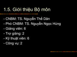 1.5. Giới thiệu Bộ môn
- CNBM: TS. Nguyễn Thế Dân
- Phó CNBM: TS. Nguyễn Ngọc Hùng
- Giảng viên: 6
- Trợ giảng: 2
- Kỹ thuật viên: 6
- Công vụ: 2
 