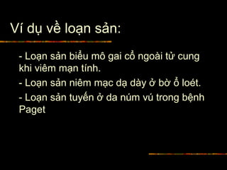 Ví dụ về loạn sản:
- Loạn sản biểu mô gai cổ ngoài tử cung
khi viêm mạn tính.
- Loạn sản niêm mạc dạ dày ở bờ ổ loét.
- Loạn sản tuyến ở da núm vú trong bệnh
Paget
 