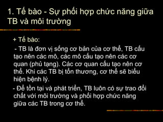 1. Tế bào - Sự phối hợp chức năng giữa
TB và môi trường
+ Tế bào:
- TB là đơn vị sống cơ bản của cơ thể, TB cấu
tạo nên các mô, các mô cấu tạo nên các cơ
quan (phủ tạng). Các cơ quan cấu tạo nên cơ
thể. Khi các TB bị tổn thương, cơ thể sẽ biểu
hiện bệnh lý.
- Để tồn tại và phát triển, TB luôn có sự trao đổi
chất với môi trường và phối hợp chức năng
giữa các TB trong cơ thể.
 