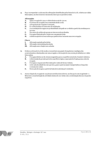 Desafios, Biologia e Geologia 10.o ano
© ASA, 2015
Página 10 de 11
5. Faça corresponder a cada uma das afirmações identificadas pelas letras de A a H, relativas aovulcão
Sakurajima,um dos números romanos da chaveque as permite avaliar.
Afirmações
A. Após a erupçãode 1 914 ov ulcãoabateu mais de 1 50cm.
B. O númerode erupções tem aumentadodesde 2006.
C. A frequência de erupções é constante.
D. O v ulcãolocaliza-se numa zona de subducção.
E. A acumulaçãode magma em profundidade nãopode ser avaliada a partir das mudanças no
terreno.
F. Nas zonas de subducçãogeram-se sismos muitoprofundos.
G. O magma libertadopelovulcãotem composiçãoácida.
H. A deformaçãodoterrenoindica que poderá estar iminente uma nova erupção.
Chave
I. Afirmaçãoapoiada pelos dados
II. Afirmaçãocontrariada pelos dados
III. Afirmaçãosem relaçãocom os dados
6. Ordene as letras de A a E de modoa reconstituir uma possív el sequência cronológica dos
acontecimentos relacionados com uma erupçãoe a formaçãode uma nuvem piroclástica nov ulcão
Sakurajima.
A. O magma desloca-se da câmara magmática para a superfície através da chaminé vulcânica.
B. A diminuiçãoda pressãopertoda superfície origina a separaçãoda fraçãogasosa antes da
erupção.
C. O magma e os gases sãolibertados pelov ulcãode forma violenta.
D. A elev ada densidade fazcom que lava, gases e poeiras sejam transportados ao longodas
v ertentes dov ulcão.
E. Formaçãodomagma a partir da fusãode materiais pré-existentes.
7. Antes e depois da erupçãode 1 914 foram sentidos sismos fortes, um dos quais com magnitude 7.1.
Relacione a monitorizaçãoda atividade sísmica de um vulcão com a minimizaçãodos seus impactes
negativos.
 