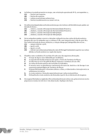 Desafios, Biologia e Geologia 10.o ano
© ASA, 2015
Página 3 de 11
4. As linhas a tracejado presentes no mapa, com orientação aproximada W-E, correspondem a…
(A) … limites conv ergentes.
(B) … limites div ergentes.
(C) … cadeias montanhosas submarinas.
(D) … limites transformantes ou conserv ativ os.
5. Os sedimentos depositados nos fundos oceânicos que não tenham sofrido deformação podem ser
datados de forma…
(A) … relativ a, usando o Princípio da Horizontalidade Primitiv a.
(B) … absoluta, usando o Princípio da Horizontalidade Primitiv a.
(C) … relativ a, usando o Princípio da Sobreposição.
(D) … absoluta, usando o Princípio da Sobreposição.
6. Os inv estigadores podem recorrer a datações radiométricas das rochas do fundo oceânico.
Imagine que um inv estigador usav a o sistema U-Pb, com tempo de semi-v ida de 4500 M.a.
Nas rochas do fundo do oceano Atlântico, a relação isótopo-pai/isótopo-filho dev erá ser…
(A) … sempre inferior a 50%.
(B) … igual a 25%.
(C) … igual a 1 2,5%.
(D) … inferior nas rochasmais próximas da costa de Portugal Continentale superior nas rochas
obtidas no fundo oceânico na região dos Açores.
7. Classifica como v erdadeira (V) ou falsa (F) cada uma das seguintes afirmações.
A. O mapa da figura não é defendido por imobilistas.
B. A expansão dos fundos oceânicos não apoia a Teoria da Tectónica de Placas.
C. As isócronas ao nív el do golfo da Biscaia sugerem a existência de um rifte.
D. As rochas do fundo oceânico são incluídas na hidrosfera.
E. O encaixe entre as plataformas continentais do norte da América e da Europa é um
argumento paleontológico da Tectónica de Placas.
F. Os gases libertados pelo v ulcanismo afetam o clima, ev idenciando a interação entre os
subsistemas terrestres.
G. A crusta oceânica é formada essencialmente por rochas metamórficas.
H. Os basaltos da crusta oceânica são formados a partir do arrefecimento de magmas.
8. Os magmas libertados na regiãodos riftes submarinos formamrochas com grãos minerais muito
pequenos ou mesmo inv isív eis à v ista desarmada. Explique este facto.
 