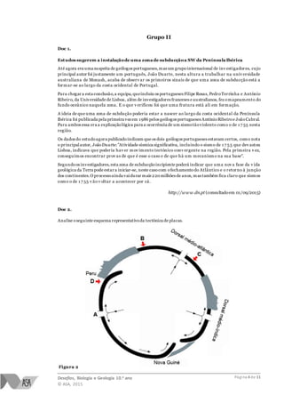 Desafios, Biologia e Geologia 10.o ano
© ASA, 2015
Página 4 de 11
Grupo II
Doc 1.
Estudos sugerem a instalaçãode uma zona de subducçãoa SW da Península Ibérica
Até agora era uma suspeita de geólogos portugueses,mas um grupointernacional de inv estigadores, cujo
principal autor foi justamente um português, João Duarte, nesta altura a trabalhar na univ ersidade
australiana de Monash, acaba de observ ar os primeiros sinais de que uma zona de subducção está a
formar-se ao largo da costa ocidental de Portugal.
Para chegar a esta conclusão,a equipa,queincluiu os portugueses Filipe Rosas, PedroTerrinha e António
Ribeiro, da Universidade de Lisboa, além de investigadores franceses e australianos, fez omapeamento do
fundo oceânico naquela zona. E o que v erificou foi que uma fratura está ali em formação.
A ideia de que uma zona de subdução poderia estar a nascer ao largo da costa ocidental da Península
Ibérica foi publicada pela primeira vezem 1986 pelos geólogos portugueses AntónioRibeiroe JoãoCabral.
Para ambos essa era a explicaçãológica para a ocorrência de um sismotãoviolento como o de 1 7 55 nesta
região.
Os dados do estudoagora publicadoindicam que os dois geólogos portugueses estavam certos, como nota
o principalautor, JoãoDuarte:"Atividade sísmica significativa, incluindo o sismo de 1 7 55 que dev astou
Lisboa, indicava que poderia hav er mov imento tectónico conv ergente na região. Pela primeira v ez,
conseguimos encontrar prov as de que é esse o caso e de que há um mecanismo na sua base".
Segundoos investigadores,esta zona de subducçãoincipiente poderá indicar que uma nov a fase da v ida
geológica da Terra pode estar a iniciar-se, neste casocom ofechamento do Atlântico e o retorno à junção
dos continentes.O processoainda vaidurar mais 220milhões de anos, mas também fica claro que sismos
como o de 1 7 55 v ão v oltar a acontecer por cá.
http://www.dn.pt (consultadoem 01/09/2015)
Doc 2.
Analise oseguinte esquema representativoda tectónica de placas.
Figura 2
 