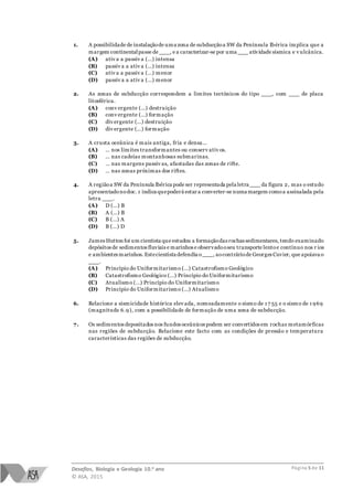 Desafios, Biologia e Geologia 10.o ano
© ASA, 2015
Página 5 de 11
1. A possibilidade de instalaçãode uma zona de subducçãoa SW da Península Ibérica implica que a
margem continentalpasse de ___, e a caracterizar-se por uma ___ atividade sísmica e v ulcânica.
(A) ativ a a passiv a (…) intensa
(B) passiv a a ativ a (…) intensa
(C) ativ a a passiv a (…) menor
(D) passiv a a ativ a (…) menor
2. As zonas de subducção correspondem a limites tectónicos do tipo ___, com ___ de placa
litosférica.
(A) conv ergente (…) destruição
(B) conv ergente (…) formação
(C) div ergente (…) destruição
(D) div ergente (…) formação
3. A crusta oceânica é mais antiga, fria e densa…
(A) … nos limites transformantes ou conserv ativ os.
(B) … nas cadeias montanhosas submarinas.
(C) … nas margens passiv as, afastadas das zonas de rifte.
(D) … nas zonas próximas dos riftes.
4. A regiãoa SW da Península Ibérica pode ser representada pela letra ___ da figura 2, mas o estudo
apresentadonodoc. 1 indica quepoderá estar a converter-se numa margem comoa assinalada pela
letra ___.
(A) D (…) B
(B) A (…) B
(C) B (…) A
(D) B (…) D
5. James Hutton foi um cientista que estudou a formaçãodas rochassedimentares, tendo examinado
depósitos de sedimentos fluviais e marinhos e observadooseu transporte lentoe contínuo nos r ios
e ambientes marinhos. Estecientista defendia o___, aocontráriode Georges Cuvier, que apoiava o
___.
(A) Princípio do Uniformitarismo (…) Catastrofismo Geológico
(B) Catastrofismo Geológico (…) Princípio do Uniformitarismo
(C) Atualismo (…) Princípio do Uniformitarismo
(D) Princípio do Uniformitarismo (…) Atualismo
6. Relacione a sismicidade histórica elev ada, nomeadamente o sismo de 1 7 55 e o sismo de 1 969
(magnitude 6.9), com a possibilidade de formação de uma zona de subducção.
7. Os sedimentos depositados nos fundos oceânicos podem ser convertidos em rochas metamórficas
nas regiões de subducção. Relacione este facto com as condições de pressão e temperatura
características das regiões de subducção.
 