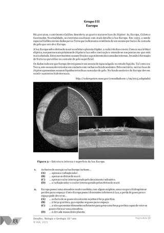 Desafios, Biologia e Geologia 10.o ano
© ASA, 2015
Página 6 de 11
Grupo III
Europa
Há 400 anos, o astrónomo Galileu descobriu as quatro maiores luas de Júpiter: Io, Europa, Calisto e
Ganimedes. Na atualidade, os cientistas analisam com mais detalhe a lua Europa. Em 1 995, a sonda
espacialGalileu enviou dados para a Terra que indicavama existência de um oceanopor baixo da camada
de gelo que env olv e Europa.
A lua Europa sofre efeitos de maré aoorbitar oplaneta Júpiter,a cada três dias e meio.Comoa sua órbita é
elíptica,nos pontos mais próximos de Júpiter a lua sofre contração e estende-se nos pontos em que está
mais afastada.Estes movimentos causam fricçãoe aquecimentodas camadas internas, levandoà formação
de fraturas paralelas na camada de gelo superficial.
Os dados indicam que Europa deverá possuir um oceanode água salgada no estado líquido. Tal como na
Terra,este oceanodeverá estar em contactocom rochasnofundooceânico. Pelocontrário, outras luas de
Júpiter apresentam oceanos líquidos entreduas camadas de gelo. No fundo oceânico de Europa dev em
existir nascentes hidrotermais.
http://solarsystem.nasa.gov (consultadoem 1/09/2015,adaptado)
Figura 3 – Estrutura interna e superfície da lua Europa.
1. As fontes de energia na lua Europa incluem…
(A) … apenas a radiação solar.
(B) … apenas os efeitos de maré.
(C) … apenas ocalor internogeradopelodecaimentoradioativo.
(D) … a radiaçãosolar e ocalor internogeradopelos efeitos de maré.
2. Europa possui uma atmosfera muitorarefeita,com algum oxigénio, uma vezque ohidrogéniose
perdeu para oespaço. ComoEuropa possui dimensões inferiores à Lua,a perda de gases para o
espaçopode dev er-se…
(A) … aofactode os gases nãoestarem sujeitos à força gravítica.
(B) … à força gravítica,que expulsa os gases para oespaço.
(C) … a nãoapresentar dimensões suficientes para gerar uma força gravítica capazde reter os
gases e formar uma atmosfera.
(D) … à elev ada massa deste planeta.
 