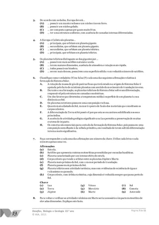 Desafios, Biologia e Geologia 10.o ano
© ASA, 2015
Página 7 de 11
3. De acordocom os dados, Europa deverá…
(A) … possuir um mantorochosoe um núcleoricoem ferro.
(B) … possuir um núcleogelado.
(C) … ser composta apenas por gases muitofrios.
(D) … ter uma estrutura uniforme,com ausência de camadas internas diferenciadas.
4. A Europa e Calistosãoplanetas…
(A) … principais, que orbitamum planeta gigante.
(B) … secundários, que orbitam um planeta gigante.
(C) … secundários, que orbitam um planeta telúrico.
(D) … principais, que orbitamum planeta telúrico.
5. Os planetas telúricos distinguem-se dos gigantes por…
(A) … possuírem mais satélites naturais e anéis.
(B) … terem maiores dimensões, ausência de atmosfera e rotaçãomais rápida.
(C) … todos possuírem biosfera.
(D) … serem mais densos, possuírem uma superfíciesólida e um reduzidonúmerode satélites.
6. Classifique comov erdadeira (V)ou falsa (F) cada uma das seguintes afirmações relativas à
formaçãodoSistema Solar.
A. A rotaçãoda massa de gás de poeiras finas queterá estadona origem doSistema Solar é
apoiada pelofactode existirem planetas com sentidodomovimentode translaçãoinverso.
B. Durante a sua formação, os planetas telúricos doSistema Solar sofreramdiferenciação,
responsável pela estrutura em camadas concêntricas.
C. Um dos fatores que determina a temperatura média à superfície de um planeta é a sua
distância aoSol.
D. Os planetas exteriores possuem uma composiçãorochosa.
E. Quantomais afastadodoSol, menor é opontode fusãodos materiais que constituem os
corpos celestes.
F. A diferenciaçãoda Terra sófoi possív el porque esta se encontrava solidificada nos seus
primórdios.
G. A ausência de atividadegeológica significativa na Lua permitiu a preservaçãode muitas
crateras de impacto.
H. Os cometas sãoessenciais para oestudoda formaçãodoSistema Solar,pois possuem uma
composiçãosemelhante à da nébula primitiva,em resultadode terem sofridodiferenciação
interna muitosignificativa.
7. Faça corresponder a cada uma das afirmações um númeroda chave.Utilize cada letra e cada
númeroapenas uma vez.
Afirmações
(a) Estrela.
(b) Satélite que apresenta crateras meteoríticas preenchidas por escoadas basálticas.
(c) Planeta caracterizado por um intensoefeitode estufa.
(d) Corpoceleste que tende a orbitar entre os planetas Júpiter e Marte.
(e) Planeta mais próximodoSol, com o menor períodode translação.
(f) Planeta gasosomais próximodoSol.
(g) Planeta telúricosem atividade tectónica,mas com evidências de existência de água e
v ulcanismonopassado.
(h) Corpoceleste, com órbita excêntrica,cuja dimensãoé reduzida sempre quepassa pertodo
Sol.
Chave
(1) Lua
(2) Terra
(3) Júpiter
(4) Vénus
(5) Mercúrio
(6) Marte
(7) Sol
(8) Cometa
(9) Asteroide
8. Para voltar a verificar-se atividadevulcânica em Marteseria necessáriooimpactometeoríticode
elev adas dimensões. Explique este facto.
 