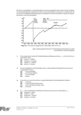 Desafios, Biologia e Geologia 10.o ano
© ASA, 2015
Página 9 de 11
Dev idoà sua perigosidade,ov ulcãoSakurajima é um dos mais vigiados de todoo Japão. Foram instaladas
1 8 estações sismográficas, inclinómetros e dezenas de estações GPS para acompanhar as deformações do
terreno.Os investigadores determinaramque as mudanças noterrenoeram devidas à injeção de magma
localizado a 4 km de profundidade.
Figura 6 – Variação na topografia do v ulcão desde 1 890 até 201 0.
https://gbank.gsj.jp/volcano/Act_Vol/sakurajima/text/eng/exp01-1e.html
(consultadoem 1/9/2015,adaptado)
1. Nas erupções mais recentes doVulcãoSakurajima predominam as dotipo___ e a lava deve ter um
conteúdoem sílica ___.
(A) efusivo(…) inferior
(B) explosivo(…) superior
(C) explosivo(…) inferior
(D) efusivo(…) inferior
2. Nas proximidades dov ulcãoSakurajima existe ov ulcãosubmarinoWakamiko. Se este entrar em
erupçãopoderá formar…
(A) … lava em almofada.
(B) … um fluxopiroclástico.
(C) … lava encordoada.
(D) … gabros.
3. De acordocom ocontextotectónico, omagma libertadopelov ulcãoSakurajima é formado…
(A) … nomanto.
(B) … a partir da fusãototalde crusta.
(C) … a partir da fusãoparcialde crusta.
(D) … nonúcleo.
4. As ___ são manifestações secundárias de vulcanismo,em que ocorre a libertaçãode ___.
(A) sulfataras (…)sílica
(B) mofetas (…) sílica
(C) sulfataras (…)enxofre
(D) mofetas (…) enxofre
 