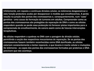 Infelizmente, em reposta a contínuas divisões celular, os telómeros desgastam-se e
esta função protectora acaba por desaparecer à medida que envelhecemos. A perda
resulta na junção das pontas dos cromossomas e, consequentemente, num “caos”
genético - uma causa da formação de tumores em adultos. Compreender como as
pontas dos cromossomas são protegidas da reparação de DNA e como as células
respondem quando se perde essa protecção irá fornecer pistas importantes para a
compreensão do envelhecimento, do cancro assim como de futuras intervenções
terapêuticas.

As células respondem a quebras no DNA com a paragem da divisão celular,
permitindo a acção dos respectivos mecanismos de reparação. Se as pontas dos
cromossomas fossem também reconhecidas como DNA danificado, as células
estariam constantemente a tentar repara-lo, o que levaria à morte celular e mutações.
Os telómeros - as capas das pontas dos cromossomas formadas por proteínas e DNA -
previnem que isto aconteça.




                                     Nuno Correia 2012-13
 