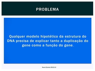 PROBLEMA




 Qualquer modelo hipotético da estrutura do
DNA precisa de explicar tanto a duplicação do
       gene como a função do gene .




                   Nuno Correia 2012-13
 