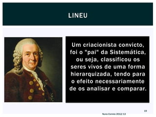 LINEU



 Um criacionista convicto,
foi o "pai" da Sistemática,
   ou seja, classificou os
seres vivos de uma forma
hierarquizada, tendo para
 o efeito necessariamente
de os analisar e comparar.


                                  19
           Nuno Correia 2012/13
 