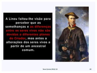 A Lineu faltou-lhe visão para
       perceber que as
semelhanças e as diferenças
entre os seres vivos não são
 devidas a diferentes planos
   do Criador, mas antes a
alterações dos seres vivos a
    partir de um ancestral
            comum.




                       Nuno Correia 2012/13   20
 