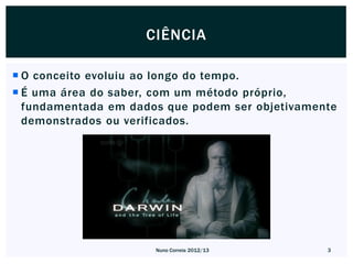 CIÊNCIA

 O conceito evoluiu ao longo do tempo.
 É uma área do saber, com um método próprio,
  fundamentada em dados que podem ser objetivamente
  demonstrados ou verificados.




                      Nuno Correia 2012/13       3
 