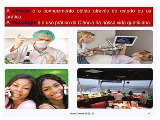 A Ciência é o conhecimento obtido através do estudo ou da
prática.
A Tecnologia é o uso prático da Ciência na nossa vida quotidiana.




                            Nuno Correia 2012/13               4
 