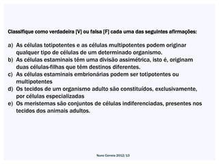 Classifique como verdadeira [V] ou falsa [F] cada uma das seguintes afirmações:

a) As células totipotentes e as células multipotentes podem originar
   qualquer tipo de células de um determinado organismo.
b) As células estaminais têm uma divisão assimétrica, isto é, originam
   duas células-filhas que têm destinos diferentes.
c) As células estaminais embrionárias podem ser totipotentes ou
   multipotentes
d) Os tecidos de um organismo adulto são constituídos, exclusivamente,
   por células especializadas
e) Os meristemas são conjuntos de células indiferenciadas, presentes nos
   tecidos dos animais adultos.




                                     Nuno Correia 2012/13
 