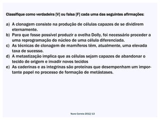 Classifique como verdadeira [V] ou falsa [F] cada uma das seguintes afirmações:

a) A clonagem consiste na produção de células capazes de se dividirem
   eternamente.
b) Para que fosse possível produzir a ovelha Dolly, foi necessário proceder a
   uma reprogramação do núcleo de uma célula diferenciada.
c) As técnicas de clonagem de mamíferos têm, atualmente, uma elevada
   taxa de sucesso.
d) A metastização implica que as células sejam capazes de abandonar o
   tecido de origem e invadir novos tecidos
e) As caderinas e as integrinas são proteínas que desempenham um impor-
   tante papel no processo de formação de metástases.




                                    Nuno Correia 2012/13
 
