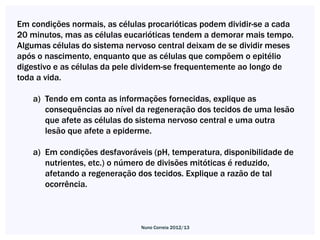 Em condições normais, as células procarióticas podem dividir-se a cada
20 minutos, mas as células eucarióticas tendem a demorar mais tempo.
Algumas células do sistema nervoso central deixam de se dividir meses
após o nascimento, enquanto que as células que compõem o epitélio
digestivo e as células da pele dividem-se frequentemente ao longo de
toda a vida.

    a) Tendo em conta as informações fornecidas, explique as
       consequências ao nível da regeneração dos tecidos de uma lesão
       que afete as células do sistema nervoso central e uma outra
       lesão que afete a epiderme.

    a) Em condições desfavoráveis (pH, temperatura, disponibilidade de
       nutrientes, etc.) o número de divisões mitóticas é reduzido,
       afetando a regeneração dos tecidos. Explique a razão de tal
       ocorrência.



                               Nuno Correia 2012/13
 