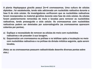 A planta Haplopappus gracilis possui 2n=4 cromossomas. Uma cultura de células
diploides ; foi estabelecida, tendo sido adicionado um nucleótido radioativo durante a
fase S do ciclo celular. Os investigadores verificaram que os nucleótidos radioativos
foram incorporados no material genético durante esta fase do ciclo celular. As células
foram posteriormente removidas do meio e lavadas para remover os nucleótidos
radioativos, tendo prosseguido o ciclo celular. Os cromossomas com nucleótidos
radioativos podem ser detetados por autorradiografia (os cromossomas aparecem
cobertos por pontos).

a) Explique a necessidade de remover as células do meio com nucleótidos
   radioativos e de proceder à sua lavagem.
b) Esquematize um cromossoma na prófase e na telófase após a incubação no meio
   com nucleótidos radioativos e na prófase da divisão mitótica seguinte, após serem
   lavados.

(Nota: se os cromossomas possuem radioatividade desenhe diversos pontos sobre
eles.)




                                     Nuno Correia 2012/13
 