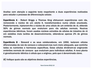 Analise com atenção o seguinte texto respeitante a duas experiências realizadas
para estudar o processo de diferenciação celular.

Experiência A - Robert Briggs e Thomas King efetuaram experiências com rãs,
removendo o núcleo de um oócito II, transformando-o numa célula anucleada.
Posteriormente, injetaram-lhe o núcleo de uma célula de um embrião de rã, obtendo
50% de girinos normais que evoluíram para rãs adultas normais. Noutras
experiências idênticas, foram usados núcleos extraídos de células de intestino de rã
em estádios mais tardios de desenvolvimento, obtendo-se apenas 2% de girinos
normais.

Experiência B - Steward e os seus colaboradores, em 1950, isolaram células
diferenciadas da raiz da cenoura e colocaram-nas num meio adequado, que continha
todos os nutrientes e hormonas específicas. Estas células dividiram-se originando
embriões normais de cenoura que evoluíram para indivíduos adultos. A nova planta
é geneticamente idêntica à célula que a originou, pelo que é denominada clone.

a) Indique quais são os objetivos destas experiências.
                                     Nuno Correia 2012/13
 