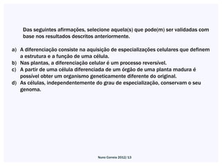 Das seguintes afirmações, selecione aquela(s) que pode(m) ser validadas com
    base nos resultados descritos anteriormente.

a) A diferenciação consiste na aquisição de especializações celulares que definem
   a estrutura e a função de uma célula.
b) Nas plantas, a diferenciação celular é um processo reversível.
c) A partir de uma célula diferenciada de um órgão de uma planta madura é
   possível obter um organismo geneticamente diferente do original.
d) As células, independentemente do grau de especialização, conservam o seu
   genoma.




                                   Nuno Correia 2012/13
 