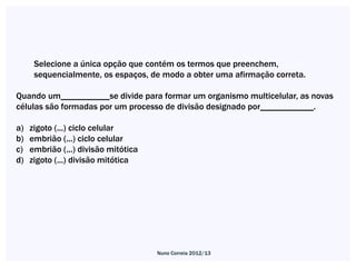 Selecione a única opção que contém os termos que preenchem,
      sequencialmente, os espaços, de modo a obter uma afirmação correta.

Quando um___________se divide para formar um organismo multicelular, as novas
células são formadas por um processo de divisão designado por____________.

a)   zigoto (...) ciclo celular
b)   embrião (...) ciclo celular
c)   embrião (...) divisão mitótica
d)   zigoto (...) divisão mitótica




                                      Nuno Correia 2012/13
 