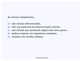 As células totipotentes...

a)   são células diferenciadas.
b)   têm um potencial de diferenciação restrito.
c)   são células que perderam alguns dos seus genes.
d)   podem originar um organismo completo.
e)   existem nos tecidos adultos.




                             Nuno Correia 2012/13
 