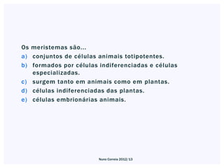 Os meristemas são...
a) conjuntos de células animais totipotentes.
b) formados por células indiferenciadas e células
   especializadas.
c) surgem tanto em animais como em plantas.
d) células indiferenciadas das plantas.
e) células embrionárias animais.




                        Nuno Correia 2012/13
 