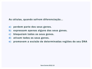 As células, quando sofrem diferenciação...

a)   perdem parte dos seus genes.
b)   expressam apenas alguns dos seus genes.
c)   bloqueiam todos os seus genes.
d)   ativam todos os seus genes.
e)   promovem a excisão de determinadas regiões do seu DNA




                        Nuno Correia 2012/13
 