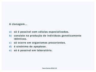 A clonagem...

a) só é possível com células especializadas.
b) consiste na produção de indivíduos geneticamente
   idênticos.
c) só ocorre em organismos procariontes.
d) é sinónimo de apoptose.
e) só é possível em laboratório.




                       Nuno Correia 2012/13
 