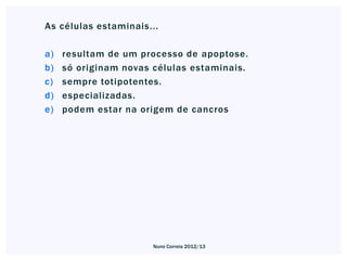 As células estaminais...

a)   resultam de um processo de apoptose.
b)   só originam novas células estaminais.
c)   sempre totipotentes.
d)   especializadas.
e)   podem estar na origem de cancros




                       Nuno Correia 2012/13
 