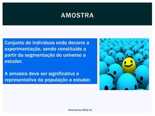 AMOSTRA


Conjunto de indivíduos onde decorre a
experimentação, sendo constituído a
partir da segmentação do universo a
estudar.

A amostra deve ser significativa e
representativa da população a estudar.




                            Nuno Correia 2012/13
 