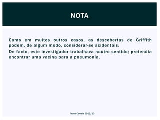NOTA


Como em muitos outros casos, as descobertas de Grif fith
podem, de algum modo, considerar-se acidentais.
De facto, este investigador trabalhava noutro sentido; pretendia
encontrar uma vacina para a pneumonia.




                           Nuno Correia 2012/13
 