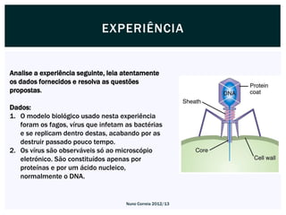 EXPERIÊNCIA


Analise a experiência seguinte, leia atentamente
os dados fornecidos e resolva as questões
propostas.

Dados:
1. O modelo biológico usado nesta experiência
   foram os fagos, vírus que infetam as bactérias
   e se replicam dentro destas, acabando por as
   destruir passado pouco tempo.
2. Os vírus são observáveis só ao microscópio
   eletrónico. São constituídos apenas por
   proteínas e por um ácido nucleico,
   normalmente o DNA.


                                     Nuno Correia 2012/13
 