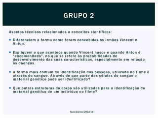 GRUPO 2

Aspetos técnicos relacionados a conceitos científicos:

 Diferenciem a forma como foram concebidos os irmãos Vincent e
  Anton.

 Expliquem o que acontece quando Vincent nasce e quando Anton é
  "encomendado", no que se refere às probabilidades de
  desenvolvimento das suas características, especialmente em relação
  às doenças.

 A forma mais comum de identificação das pessoas, utilizada no filme é
  através do sangue. Através de que par te das células do sangue o
  material genético pode ser identificado ?

 Que outras estruturas do corpo são utilizadas para a identificação do
  material genético de um indivíduo no filme?




                                Nuno Correia 2012-13
 