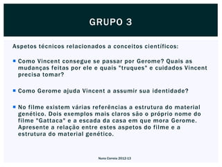 GRUPO 3

Aspetos técnicos relacionados a conceitos científicos:

 Como Vincent consegue se passar por Gerome? Quais as
  mudanças feitas por ele e quais "truques" e cuidados Vincent
  precisa tomar?

 Como Gerome ajuda Vincent a assumir sua identidade?

 No filme existem várias referências a estrutura do material
  genético. Dois exemplos mais claros são o próprio nome do
  filme "Gattaca" e a escada da casa em que mora Gerome.
  Apresente a relação entre estes aspetos do filme e a
  estrutura do material genético.


                           Nuno Correia 2012-13
 